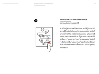 BACKGROUND KNOWLEDGE SERVICE DESIGN FUNDAMENTALS 034 
DESIGN THE CUSTOMER EXPERIENCE 
ออกแบบประสบการณ์ของผู้ใช้ 
ถึงแม้ว่าผู้ให้บริการจะไม่สามารถบังคับให้ผู้ใช้บริการมี 
ความรู้สึกอย่างไรกับงานบริการของตนเองได้ แต่สิ่งที่ 
สามารถท�ำ ได้ก็คือ การออกแบบสิ่งแวดล้อม รูปแบบการใช้ 
บริการ และรายละเอียดต่างๆ ที่ผู้ใช้บริการจะสัมผัสถึงได้ 
ทั้งนี้เพราะ “สถานการณ์” และ “สภาพแวดล้อม” คือสิ่งที่ 
จะเอื้อต่อการสร้าง “ประสบการณ์” อย่างใดอย่างหนึ่งขึ้นมา 
ไม่ต่างจากละครเวทีที่ต้องมีทั้งนักแสดง บท และอุปกรณ์ 
ประกอบฉาก 
05 
 