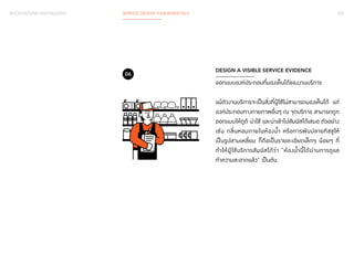 BACKGROUND KNOWLEDGE SERVICE DESIGN FUNDAMENTALS 035 
DESIGN A VISIBLE SERVICE EVIDENCE 
ออกแบบองค์ประกอบที่มองเห็นได้ของงานบริการ 
แม้ตัวงานบริการจะเป็นสิ่งที่ผู้ใช้ไม่สามารถมองเห็นได้ แต่ 
องค์ประกอบทางกายภาพอื่นๆ ณ จุดบริการ สามารถถูก 
ออกแบบให้ดูดี น่าใช้ และน่าเข้าไปสัมผัสได้เสมอ ตัวอย่าง 
เช่น กลิ่นหอมภายในห้องน�้ำ หรือการพับปลายทิชชูให้ 
เป็นรูปสามเหลี่ยม ก็ถือเป็นรายละเอียดเล็กๆ น้อยๆ ที่ 
ท�ำ ให้ผู้ใช้บริการสัมผัสได้ว่า “ห้องน�้ำนี้ได้ผ่านการดูแล 
ท�ำ ความสะอาดแล้ว” เป็นต้น 
06 
 