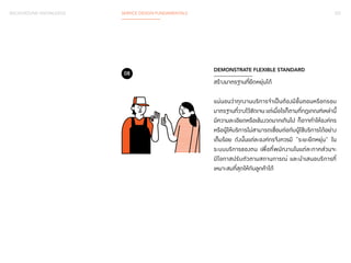 BACKGROUND KNOWLEDGE SERVICE DESIGN FUNDAMENTALS 037 
DEMONSTRATE FLEXIBLE STANDARD 
สร้างมาตรฐานที่ยืดหยุ่นได้ 
แน่นอนว่าทุกงานบริการจำ�เป็นต้องมีขั้นตอนหรือกรอบ 
มาตรฐานที่วางไว้ชัดเจน แต่เมื่อไรก็ตามที่กฏเกณฑ์เหล่านี้ 
มีความละเอียดหรือเข้มงวดมากเกินไป ก็อาจทำ�ให้องค์กร 
หรือผู้ให้บริการไม่สามารถเชื่อมต่อกับผู้ใช้บริการได้อย่าง 
เต็มร้อย ดังนั้นแต่ละองค์กรจึงควรมี “ระยะยืดหยุ่น” ใน 
ระบบบริการของตน เพื่อที่พนักงานในแต่ละภาคส่วนจะ 
มีโอกาสปรับตัวตามสถานการณ์ และนำ�เสนอบริการที่ 
เหมาะสมที่สุดให้กับลูกค้าได้ 
08 
 