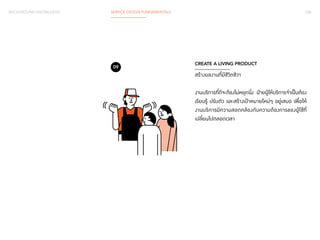 BACKGROUND KNOWLEDGE SERVICE DESIGN FUNDAMENTALS 038 
CREATE A LIVING PRODUCT 
สร้างผลงานที่มีชีวิตชีวา 
งานบริการที่ดีจะต้องไม่หยุดนิ่ง ฝ่ายผู้ให้บริการจำ�เป็นต้อง 
เรียนรู้ ปรับตัว และสร้างเป้าหมายใหม่ๆ อยู่เสมอ เพื่อให้ 
งานบริการมีความสอดคล้องกับความต้องการของผู้ใช้ที่ 
เปลี่ยนไปตลอดเวลา 
09 
 