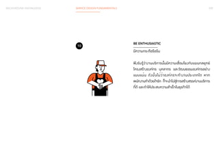 BACKGROUND KNOWLEDGE SERVICE DESIGN FUNDAMENTALS 039 
BE ENTHUSIASTIC 
มีความกระตือรือร้น 
พึงรับรู้ว่างานบริการนั้นมีความเชื่อมโยงกับแผนกลยุทธ์ 
โครงสร้างองค์กร บุคลากร และวัฒนธรรมองค์กรอย่าง 
แนบแน่น ดังนั้นไม่ว่าองค์กรจะทำ�งานประเภทใด หาก 
พนักงานทำ�ด้วยใจรัก ก็จะนำ�ไปสู่การสร้างสรรค์งานบริการ 
ที่ดี และทำ�ให้ประสบความสำ�เร็จในธุรกิจได้ 
10 
 