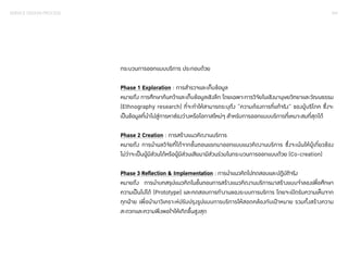 SERVICE DESIGN PROCESS 041 
กระบวนการออกแบบบริการ ประกอบด้วย 
Phase 1 Exploration : การสำ�รวจและเก็บข้อมูล 
หมายถึง การศึกษาค้นคว้าและเก็บข้อมูลเชิงลึก โดยเฉพาะการวิจัยในเชิงมานุษยวิทยาและวัฒนธรรม 
(Ethnography research) ที่จะทำ�ให้สามารถระบุถึง “ความต้องการที่แท้จริง” ของผู้บริโภค ซึ่งจะ 
เป็นข้อมูลที่นำ�ไปสู่การหาช่องว่างหรือโอกาสใหม่ๆ สำ�หรับการออกแบบบริการที่เหมาะสมที่สุดได้ 
Phase 2 Creation : การสร้างแนวคิดงานบริการ 
หมายถึง การนำ�ผลวิจัยที่ได้จากขั้นตอนแรกมาออกแบบแนวคิดงานบริการ ซึ่งจะเน้นให้ผู้เกี่ยวข้อง 
ไม่ว่าจะเป็นผู้มีส่วนได้หรือผู้มีส่วนเสียมามีส่วนร่วมในกระบวนการออกแบบด้วย (Co-creation) 
Phase 3 Reflection & Implementation : การนำ�แนวคิดไปทดสอบและปฏิบัติจริง 
หมายถึง การนำ�บทสรุปแนวคิดในขั้นตอนการสร้างแนวคิดงานบริการมาสร้างแบบจำ�ลองเพื่อศึกษา 
ความเป็นไปได้ (Prototype) และทดสอบการทำ�งานของระบบการบริการ โดยจะเปิดรับความเห็นจาก 
ทุกฝ่าย เพื่อนำ�มาวิเคราะห์ปรับปรุงรูปแบบการบริการให้สอดคล้องกับเป้าหมาย รวมทั้งสร้างความ 
สะดวกและความพึงพอใจให้เกิดขึ้นสูงสุด 
 