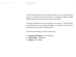 044 
SERVICE DESIGN PROCESS PHASE 1 EXPLORATION 
การสำ�รวจและเก็บข้อมูล (Exploration) คือขั้นตอนการเก็บรวบรวม สังเกต และวิเคราะห์ข้อมูล 
ตลอดจนการระบุถึงปัญหาภายในระบบบริการที่ส่งผลกระทบต่อพฤติกรรมการใช้บริการของผู้ใช้ 
ทั้งนี้เพื่อจะนำ�ข้อมูลดังกล่าวมาสร้างเป็นโจทย์ในการออกแบบบริการต่อไป 
ในขั้นตอนนี้จะช่วยเปิดโลกของนักออกแบบบริการสู่โอกาสและแนวคิดต่างๆ โดยการทำ�วิจัยและ 
รวบรวมข้อมูลนั้นเปรียบเหมือนการสร้างฐานข้อมูลให้แข็งแรง แทนที่จะพยายามหาแนวทางแก้ไข 
ปัญหาตั้งแต่ต้น เพราะปัญหานั้นอาจจะไม่ใช่ปัญหาที่แท้จริง 
ขั้นตอนการสำ�รวจและเก็บข้อมูล ประกอบด้วย 3 ขั้นตอน ได้แก่ 
01 Understand the Challenge : ทำ�ความเข้าใจปัญหา 
02 Gather Insights : เก็บข้อมูลเชิงลึก 
03 Synthesis : สังเคราะห์ข้อมูล 
 