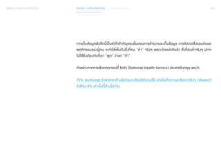 SERVICE DESIGN PROCESS PHASE 1 EXPLORATION / GATHER INSIGHTS 053 
การเก็บข้อมูลเชิงลึกนี้เป็นหัวใจสำ�คัญของขั้นตอนการสำ�รวจและเก็บข้อมูล การสังเกตสิ่งรอบตัวและ 
พฤติกรรมของผู้คน จะทำ�ให้เห็นถึงสิ่งที่คน “ทำ�” จริงๆ เพราะโดยปกติแล้ว สิ่งที่คนทำ�จริงๆ มักจะ 
ไม่ใช่สิ่งเดียวกับที่เขา “พูด” ว่าเขา “ทำ�” 
ตัวอย่างจากการสังเกตการณ์ที่ NHS (National Health Service) ประเทศอังกฤษ พบว่า 
73% ของหมอพูดว่าพวกเขาล้างมือก่อนจะสัมผัสกับคนไข้ แต่เมื่อสำ�รวจและสังเกตจริงๆ กลับพบว่า 
มีเพียง 8% เท่านั้นที่ล้างมือจริง 
 