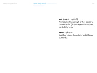 055 
User Research : การวิจัยผู้ใช้ 
ศึกษาข้อมูลเชิงลึกเกี่ยวกับผู้ใช้ อาทิเช่น ข้อมูลด้าน 
ประชากรศาสตร์ของผู้ใช้บริการ พฤติกรรมการมาใช้บริการ 
เวลาที่มาใช้บริการ ฯลฯ 
Experts : ผู้เชี่ยวชาญ 
เชิญผู้เชี่ยวชาญในสาขานั้นๆ มาร่วมทำ�วิจัยเพื่อให้ได้ข้อมูล 
เชิงลึกมากขึ้น 
SERVICE DESIGN PROCESS PHASE 1 EXPLORATION / GATHER INSIGHTS 
 
