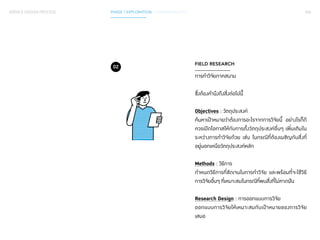 SERVICE DESIGN PROCESS PHASE 1 EXPLORATION / GATHER INSIGHTS 056 
FIELD RESEARCH 
การทำ�วิจัยภาคสนาม 
ซึ่งต้องคำ�นึงถึงสิ่งต่อไปนีี้้ 
Objectives : วัตถุประสงค์ 
ค้นหาเป้าหมายว่าต้องการอะไรจากการวิจัยนี้ อย่างไรก็ดี 
ควรเปิดโอกาสให้กับการตั้งวัตถุประสงค์อื่นๆ เพิ่มเติมใน 
ระหว่างการทำ�วิจัยด้วย เช่น ในกรณีที่ต้องเผชิญกับสิ่งที่ 
อยู่นอกเหนือวัตถุประสงค์หลัก 
Methods : วิธีการ 
กำ�หนดวิธีการที่ชัดเจนในการทำ�วิจัย และพร้อมที่จะใช้วิธี 
การวิจัยอื่นๆ ที่เหมาะสมในกรณีที่พบสิ่งที่ไม่คาดฝัน 
Research Design : การออกแบบการวิจัย 
ออกแบบการวิจัยให้เหมาะสมกับเป้าหมายของการวิจัย 
เสมอ 
02 
 