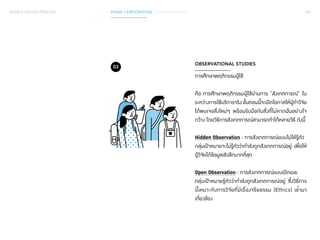 SERVICE DESIGN PROCESS PHASE 1 EXPLORATION / GATHER INSIGHTS 057 
OBSERVATIONAL STUDIES 
การศึกษาพฤติกรรมผู้ใช้ 
คือ การศึกษาพฤติกรรมผู้ใช้ผ่านการ “สังเกตการณ์” ใน 
ระหว่างการใช้บริการจริง ขั้นตอนนี้จะเปิดโอกาสให้ผู้ทำ�วิจัย 
ได้พบเจอสิ่งใหม่ๆ พร้อมรับมือกับสิ่งที่ไม่คาดฝันอย่างใจ 
กว้าง โดยวิธีการสังเกตการณ์สามารถทำ�ได้หลายวิธี ดังนี้ 
Hidden Observation : การสังเกตการณ์แบบไม่ให้รู้ตัว 
กลุ่มเป้าหมายจะไม่รู้ตัวว่ากำ�ลังถูกสังเกตการณ์อยู่ เพื่อให้ 
ผู้วิจัยได้ข้อมูลเชิงลึกมากที่สุด 
Open Observation : การสังเกตการณ์แบบเปิดเผย 
กลุ่มเป้าหมายรู้ตัวว่ากำ�ลังถูกสังเกตการณ์อยู่ ซึ่งวิธีการ 
นี้เหมาะกับการวิจัยที่มีเรื่องจริยธรรม (Ethics) เข้ามา 
เกี่ยวข้อง 
03 
 