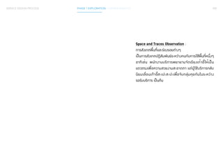 059 
Space and Traces Observation : 
การสังเกตพื้นที่และร่องรอยต่างๆ 
เป็นการสังเกตปฏิสัมพันธ์ระหว่างคนกับการใช้พ้นืท่หีนึ่งๆ 
อาทิเช่น พนักงานบริการพยายามจัดเรียงเก้าอี้ให้เป็น 
แถวตรงเพื่อความสวยงามสะอาดตา แต่ผู้ใช้บริการกลับ 
นิยมเลื่อนเก้าอี้สะเปะสะปะเพื่อจับกลุ่มคุยกันในระหว่าง 
รอรับบริการ เป็นต้น 
SERVICE DESIGN PROCESS PHASE 1 EXPLORATION / GATHER INSIGHTS 
 