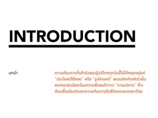 006 
INTRODUCTION 
บทนำ� ความต้องการที่แท้จริงของผู้บริโภคทุกวันนี้ไม่ได้หยุดอยู่แค่ 
“ประโยชน์ใช้สอย” หรือ “รูปลักษณ์” ของผลิตภัณฑ์เท่านั้น 
พวกเขายังเรียกร้องความพึงพอใจจาก “การบริการ” ที่จะ 
ต้องเชื่อมโยงกับทุกความต้องการในชีวิตของพวกเขาด้วย 
 