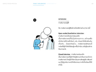 SERVICE DESIGN PROCESS PHASE 1 EXPLORATION / GATHER INSIGHTS 060 
INTERVIEW 
การสัมภาษณ์ผู้ใช้ 
คือ การสัมภาษณ์ผู้ใช้บริการด้วยวิธีการต่างๆ กัน ดังนี้ 
Open-ended Qualitative Interview : 
การสัมภาษณ์เชิงคุณภาพแบบเปิด 
เป็นการสัมภาษณ์ที่ไม่เน้นคำ�ถามเจาะจง แต่ถามเพื่อ 
เปิดโอกาสให้เจอสิ่งใหม่ๆ เช่น ช่วยเล่าให้ฟังเพิ่มเติม 
เกี่ยวกับ... ช่วยยกตัวอย่าง… การสัมภาษณ์ลักษณะนี้ 
จะช่วยให้ผู้ทำ�วิจัยได้เรียนรู้มากขึ้นว่าจริงๆ แล้วผู้รับบริการ 
ต้องการอะไร 
Closed Interview : การสัมภาษณ์แบบปิด 
เป็นการสัมภาษณ์ที่ผู้ทำ�วิจัยรู้ชัดเจนว่าต้องการอะไรจาก 
การสัมภาษณ์ โดยผู้ทำ�วิจัยจะมีแนวทางชัดอยู่แล้ว เพียงแต่ 
แนะให้ผู้ถูกสัมภาษณ์ได้เลือกตอบจากสิ่งที่เตรียมไว้ให้ 
เท่านั้น 
04 
 