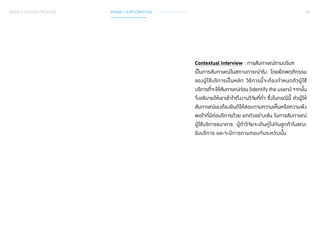 061 
Contextual Interview : การสัมภาษณ์ตามบริบท 
เป็นการสัมภาษณ์ในสถานการณ์จริง โดยยึดพฤติกรรม 
ของผู้ใช้บริการเป็นหลัก วิธีการนี้จะต้องกำ� หนดตัวผู้ใช้ 
บริการที่จะให้สัมภาษณ์ก่อน (Identify the users) จากนั้น 
จึงอธิบายให้เขาเข้าใจถึงงานวิจัยที่ท�ำ ซึ่งในกรณีนี้ ตัวผู้ให้ 
สัมภาษณ์เองต้องยินดีให้สอบถามความเห็นหรือความพึง 
พอใจที่มีต่อบริการด้วย ยกตัวอย่างเช่น ในการสัมภาษณ์ 
ผู้ใช้บริการธนาคาร ผู้ท�ำ วิจัยจะเดินคู่ไปกับลูกค้าในขณะ 
รับบริการ และจะมีการถามตอบกันระหว่างนั้น 
SERVICE DESIGN PROCESS PHASE 1 EXPLORATION / GATHER INSIGHTS 
 