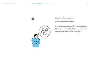 SERVICE DESIGN PROCESS PHASE 1 EXPLORATION / GATHER INSIGHTS 062 
EMPATHETICAL JOURNEYS 
การวิเคราะห์พฤติกรรมผู้ใช้บริการ 
คือ การวิเคราะห์พฤติกรรมผู้ใช้บริการแบบเอาใจเขามา 
ใส่ใจเรา (Empathy) ทั้งนี้เพื่อให้นักออกแบบบริการเข้าใจ 
อย่างลึกซึ้งถึงความต้องการที่แท้จริงของผู้ใช้ 
05 
 