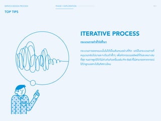 071 
SERVICE DESIGN PROCESS PHASE 1 EXPLORATION / GATHER INSIGHTS 
TOP TIPS 
ITERATIVE PROCESS 
กระบวนการท�ำ ซ�้ำไปซ�้ำมา 
กระบวนการออกแบบนั้นไม่ได้เป็นเส้นตรงอย่างที่คิด แต่เป็นกระบวนการที่ 
หมุนวนกลับไปมาและจะต้องท�ำ ซ�้ำๆ เพื่อคัดกรองผลลัพธ์ที่ดีและเหมาะสม 
ที่สุด จนอาจพูดได้ว่าไม่ต่างกันกับเครื่องเล่น Pin Ball ที่ไม่สามารถคาดการณ์ 
ได้ว่าลูกบอลจะไปในทิศทางไหน 
 