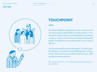 080 
SERVICE DESIGN PROCESS PHASE 1 EXPLORATION / SYNTHESIS 
TOP TIPS 
TOUCHPOINT 
จุดปะทะ 
เป็นจุดที่ลูกค้าและผู้ให้บริการมีปฏิสัมพันธ์ระหว่างกัน ลองจินตนาการถึง 
การตรวจสอบยอดเงินคงเหลือในบัญชีที่สามารถท�ำ ได้หลายช่องทาง ไม่ว่าจะ 
เป็นการเดินทางไปสอบถามที่ธนาคาร การโทรศัพท์ไปที่ธนาคารและสอบถาม 
จากพนักงาน หรือแม้กระทั่งการตรวจสอบผ่านเครื่องตอบรับอัตโนมัติหรือ 
ตู้เอทีเอ็ม ทั้งหมดนี้คือจุดปะทะระหว่างเราในฐานะลูกค้า และธนาคารในฐานะ 
ผู้ให้บริการ 
การออกแบบบริการที่ดีนั้นจะช่วยน�ำ มาซึ่งโอกาสใหม่ๆ ในการสร้างจุดปะทะ 
ที่มีประสิทธิภาพ สามารถสร้างประสบการณ์ที่ดีให้กับลูกค้าได้ และในขณะ 
เดียวกัน ก็เป็นการคัดกรองจุดปะทะที่ไม่มีประสิทธิภาพออกไป เพื่อให้ 
สอดคล้องกับภาพลักษณ์ขององค์กร 
(ที่มา : ดัดแปลงจากหนังสือ This is Service Design Thinking โดย Marc Stickdorn และ 
Jakob Schneider) 
 