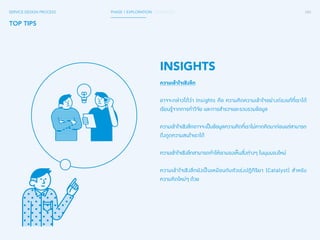 SERVICE DESIGN PROCESS PHASE 1 EXPLORATION / SYNTHESIS 084 
TOP TIPS 
INSIGHTS 
ความเข้าใจเชิงลึก 
อาจจะกล่าวได้ว่า Insights คือ ความคิดความเข้าใจอย่างถ่องแท้ที่เราได้ 
เรียนรู้จากการท�ำ วิจัย และการส�ำ รวจและรวบรวมข้อมูล 
ความเข้าใจเชิงลึกอาจจะเป็นข้อมูลความคิดที่เราไม่คาดคิดมาก่อนแต่สามารถ 
ดึงดูดความสนใจเราได้ 
ความเข้าใจเชิงลึกสามารถท�ำ ให้เรามองเห็นสิ่งต่างๆ ในมุมมองใหม่ 
ความเข้าใจเชิงลึกยังเป็นเหมือนกับตัวเร่งปฏิกิริยา (Catalyst) ส�ำ หรับ 
ความคิดใหม่ๆ ด้วย 
 