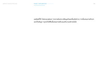 085 
SERVICE DESIGN PROCESS PHASE 1 EXPLORATION / SYNTHESIS 
ผลลัพธ์ที่ได้ (Deliverables) จากการสังเคราะห์ข้อมูลด้วยเครื่องมือต่างๆ จากขั้นตอนการสำ�รวจ 
และเก็บข้อมูล จะถูกนำ�ไปใช้ในขั้นตอนการสร้างแนวคิดงานบริการต่อไป 
 