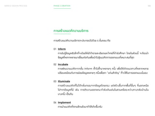 088 
SERVICE DESIGN PROCESS PHASE 2 CREATION 
การสร้างแนวคิดงานบริการ 
การสร้างแนวคิดงานบริการจะประกอบไปด้วย 4 ขั้นตอน คือ 
01 Inform 
การรับรู้ข้อมูลเชิงลึกที่จะช่วยให้เข้าใจรายละเอียดและโจทย์ที่ก�ำ ลังศึกษา โดยในส่วนนี้ จะต้องน�ำ 
ข้อมูลที่หลากหลายมาเชื่อมต่อกันเพื่อน�ำ ไปสู่แนวคิดการออกแบบที่เหมาะสมที่สุด 
02 Incubate 
การพัฒนาแนวคิดจากขั้น Inform ซ�้ำไปซ�้ำมาหลายๆ ครั้ง เพื่อให้เกิดแนวทางที่หลากหลาย 
เปรียบเหมือนกับการย่อยข้อมูลหลายๆ ครั้งเพื่อหา “แก่นส�ำ คัญ” ที่จะใช้ในการออกแบบนั่นเอง 
03 Illuminate 
การสร้างแนวคิดที่ไม่ได้กลั่นกรองจากข้อมูลโดยตรง แต่สร้างขึ้นจากพื้นที่อื่นๆ ที่นอกเหนือ 
ไปจากข้อมูลที่มี เช่น การคิดงานออกขณะก�ำ ลังเดินเล่นในสวนหรือระหว่างทางกลับบ้านใน 
บางครั้ง เป็นต้น 
04 Implement 
การน�ำ แนวคิดที่ตกผลึกแล้วมาท�ำ ให้เกิดขึ้นจริง 
 