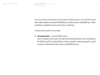 SERVICE DESIGN PROCESS PHASE 2 CREATION / IDEA DEVELOPMENT 092 
กระบวนการค้นหาแนวคิดส�ำ หรับงานบริการมีความส�ำ คัญมากในกระบวนการคิดสร้างสรรค์ 
เนื่องจากเป็นการพัฒนาความคิดอย่างเป็นขั้นเป็นตอน และเป็นการสร้างทางเลือกให้พิจารณา เพื่อหา 
แนวคิดที่เหมาะสมที่สุดในการออกแบบบริการก่อนจะลงมือท�ำ จริง 
การค้นหาแนวคิดงานบริการ ประกอบด้วย 
01 Generating Ideas : ระดมแนวคิดที่หลากหลาย 
หลังจากระบุปัญหาและโอกาสแล้ว ก็จะเข้าสู่การสร้างสรรค์แนวคิดใหม่ๆ ที่สามารถแก้ไขปัญหา 
ที่ระบุไว้ตั้งแต่แรกได้ โดยจะต้องค�ำ นึงถึงความต้องการของลูกค้า พฤติกรรมของลูกค้า แรงจูงใจ 
ของพนักงาน หรือแม้แต่ความต้องการและความเป็นไปได้ขององค์กร 
 