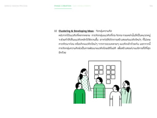 093 
SERVICE DESIGN PROCESS PHASE 2 CREATION / IDEA DEVELOPMENT 
02 Clustering & Developing Ideas : จัดกลุ่มความคิด 
หลังจากได้แนวคิดที่หลากหลาย การจัดกลุ่มแนวคิดที่กระจัดกระจายเหล่านั้นให้เป็นหมวดหมู่ 
จะช่วยท�ำ ให้เห็นแนวคิดหลักได้ชัดเจนขึ้น อาจก่อให้เกิดการสร้างสรรค์แนวคิดใหม่ๆ ที่ไม่เคย 
คาดคิดมาก่อน หรือเกิดแนวคิดใหม่ๆ จากการรวบหลายๆ แนวคิดเข้าด้วยกัน นอกจากนี้ 
การจัดกลุ่มความคิดยังเป็นการพัฒนาแนวคิดโดยอัติโนมัติ เพื่อสร้างสรรค์งานบริการที่ดีที่สุด 
อีกด้วย 
 