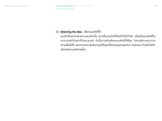 094 
SERVICE DESIGN PROCESS PHASE 2 CREATION / IDEA DEVELOPMENT 
03 Selecting the Idea : เลือกแนวคิดที่ใช่ 
แนวคิดที่หลากหลายบางแนวคิดนั้น อาจเป็นแนวคิดที่ดีแต่ท�ำ ไม่ได้จริง หรือเป็นแนวคิดที่ไม่ 
สามารถแก้ปัญหาได้ตรงจุดนัก ดังนั้นการคัดเลือกแนวคิดที่ดีที่สุด จึงควรพิจารณาจาก 
ความเป็นไปได้ และความสามารถในการแก้ปัญหาได้ตรงจุดและรอบด้าน (Holistic) โดยค�ำ นึงถึง 
บริบทของงานบริการนั้นๆ 
 