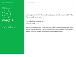 SERVICE DESIGN PROCESS 097 
TOOL 11 
WHAT IF 
ตั้งคำ�ถามสู่โอกาส 
PHASE 2 CREATION / IDEA DEVELOPMENT 
ตั้งคำ�ถามสู่โอกาส (What If) คือการตั้งคำ�ถามอย่างถูกต้อง เพื่อเปลี่ยนความเข้าใจเชิงลึกให้เป็น 
“โอกาส” โดยเริ่มจากคำ�ถามที่ว่า 
• เราจะทำ�อย่างไร... (How can we…?) 
• ถ้าหาก… (What If…?) 
ข้อควรระวังในการตั้งคำ�ถามคือ คำ�ถามนั้นต้องเปิดกว้างพอที่จะส่งเสริมให้เกิดแนวคิดใหม่ๆ ที่ไม่มี 
นัยยะของการแก้ปัญหาแฝงอยู่ ในขณะเดียวกันก็ต้องจำ�กัดวงมากพอที่จะสามารถจัดการได้จริง 
ที่สำ�คัญ คำ�ถามจะต้องตอบสนองต่อการสำ�รวจค้นคว้าที่ได้กระทำ�มาตั้งแต่แรก 
 