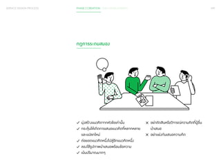 099 
SERVICE DESIGN PROCESS PHASE 2 CREATION / IDEA DEVELOPMENT 
กฎการระดมสมอง 
มุ่งสร้างแนวคิดจากหัวข้อเท่านั้น 
กระตุ้นให้เกิดการเสนอแนวคิดที่หลากหลาย 
และแปลกใหม่ 
ต่อยอดแนวคิดหนึ่งไปสู่อีกแนวคิดหนึ่ง 
ลองใช้รูปภาพนำ�เสนอพร้อมข้อความ 
เน้นปริมาณมากๆ 
อย่าตัดสินหรือวิจารณ์ความคิดที่ผู้อื่น 
นำ�เสนอ 
อย่าแย่งกันเสนอความคิด 
 