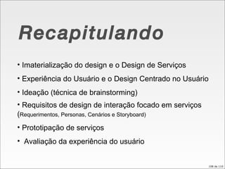 Recapitulando Imaterialização do design e o Design de Serviços Experiência do Usuário e o Design Centrado no Usuário Ideação (técnica de brainstorming) Requisitos de design de interação focado em serviços ( Requerimentos, Personas, Cenários e Storyboard) Prototipação de serviços Avaliação da experiência do usuário  