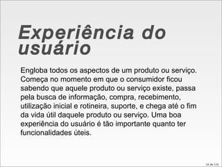 Experiência do usuário Engloba todos os aspectos de um produto ou serviço. Começa no momento em que o consumidor ficou sabendo que aquele produto ou serviço existe, passa pela busca de informação, compra, recebimento, utilização inicial e rotineira, suporte, e chega até o fim da vida útil daquele produto ou serviço. Uma boa experiência do usuário é tão importante quanto ter funcionalidades úteis. 