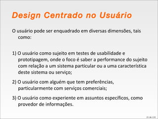 Design Centrado no Usuário O usuário pode ser enquadrado em diversas dimensões, tais como: 1) O usuário como sujeito em testes de usabilidade e prototipagem, onde o foco é saber a performance do sujeito com relação a um sistema particular ou a uma característica deste sistema ou serviço; 2) O usuário com alguém que tem preferências, particularmente com serviços comerciais; 3) O usuário como experiente em assuntos específicos, como provedor de informações. 