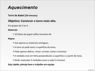 Torre de Babel  [20 minutos] Objetivo: Construir a torre mais alta. Em grupos de 3 ou 4. Materiais 10 folhas de papel sulfite tamanho A4. Regras Use apenas os materiais entregues. A torre só pode tocar a superfície da mesa. Pode apenas dobrar, vincar, enrolar, cortar e encaixar. A medição será em linha perpendicular a superfície e a partir da mesa. Serão realizadas 4 medições (uma a cada 5 minutos) Seja rápido, planeje bem e trabalhe em equipe . Aquecimento 