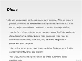 * não use uma pessoa conhecida como uma persona. Além de expor a pessoa, acorrenta as características da persona à pessoa real. Crie um arquétipo baseado em pesquisas e dados, mas seja realista; * mantenha o número de personas pequeno, entre 3 e 7, dependendo da variedade do público. Quanto mais personas, mais risco de interesses conflitantes, confusão, etc;  Número mágico: 7 personas por projeto . * não recicle as personas para novos projetos. Cada persona é feita especificamente para o seu projeto; * não viaje, mantenha o pé no chão, ou então a persona perde credibilidade. Dicas 
