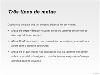 Quando se pensa e cria um persona deve-se ter em mente: Meta de experiência:  visualiza como os usuários se sentem ao usar o produto ou serviço; Meta final:  descreve o que os usuários necessitam para realizar a tarefa com o produto ou serviço; Meta de vida:  resulta nas aspirações que os usuários depositam sobre os produtos/serviços e o resultado do que o produto/serviço significa para os usuários. Três tipos de metas 