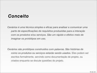 Conceito Cenários é uma técnica simples e eficaz para analisar e comunicar uma parte de especificações de requisitos produzidas para a interação com os produtos e/ou serviços. São um rápido e efetivo meio de imaginar os protótipos em uso. Cenários são protótipos construídos com palavras. São histórias de como os produtos ou serviços estarão sendo usados.  Eles podem ser escritos formalmente, servindo como documentação de projeto, ou criados enquanto se discute questões do projeto. 