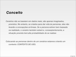 Conceito Cenários não se baseiam em dados reais, são apenas imaginados, previstos. No entanto, se criados para dar vida às personas, eles não levarão a concepções errôneas. Se a persona estiver bem baseada na realidade, o cenário também estará e, conseqüentemente, a situação prevista terá alta probabilidade de se realizar.  Colocando as personas dentro de um cenários estamos criando um contexto: CONTEXTO DE USO. 