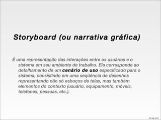 Storyboard (ou narrativa gráfica) É uma representação das interações entre os usuários e o sistema em seu ambiente de trabalho. Ela corresponde ao detalhamento de um  cenário de uso  especificado para o sistema, consistindo em uma seqüência de desenhos representando não só esboços de telas, mas também elementos do contexto (usuário, equipamento, móveis, telefones, pessoas, etc.). 