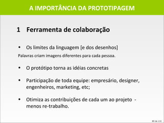 1  Ferramenta de colaboração A IMPORTÂNCIA DA PROTOTIPAGEM Os limites da linguagem [e dos desenhos]  Palavras criam imagens diferentes para cada pessoa.   O protótipo torna as idéias concretas  Participação de toda equipe: empresário, designer, engenheiros, marketing, etc;  Otimiza as contribuições de cada um ao projeto  -  menos re-trabalho. 