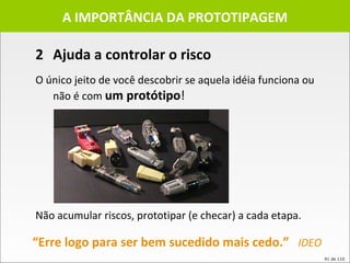 2 Ajuda a controlar o risco A IMPORTÂNCIA DA PROTOTIPAGEM O único jeito de você descobrir se aquela idéia funciona ou não é com  um protótipo ! Não acumular riscos, prototipar (e checar) a cada etapa. “ Erre logo para ser bem sucedido mais cedo.”  IDEO 
