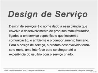 Érico Fernandes Fileno. MSc – Designer de Interação  Instituto Faber-Ludens de Design de Interação Design de Serviço Design de serviços é o nome dado a essa ciência que envolve o desenvolvimento de produtos manufaturados ligados a um serviço específico e que incluem a comunicação, o ambiente e o comportamento humano. Para o design de serviço, o produto desenvolvido torna-se o meio, uma interface para se chegar até a experiência do usuário com o serviço criado.  
