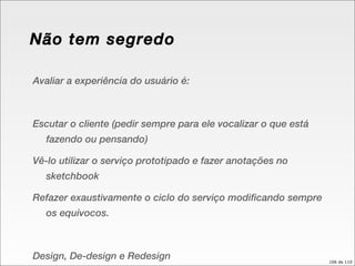 Não tem segredo Avaliar a experiência do usuário é: Escutar o cliente (pedir sempre para ele vocalizar o que está fazendo ou pensando) Vê-lo utilizar o serviço prototipado e fazer anotações no sketchbook Refazer exaustivamente o ciclo do serviço modificando sempre os equívocos. Design, De-design e Redesign 