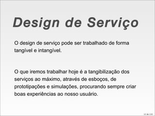 Design de Serviço O design de serviço pode ser trabalhado de forma tangível e intangível.  O que iremos trabalhar hoje é a tangibilização dos serviços ao máximo, através de esboços, de prototipações e simulações, procurando sempre criar boas experiências ao nosso usuário.  