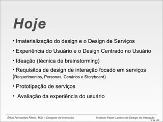 Érico Fernandes Fileno. MSc – Designer de Interação  Instituto Faber-Ludens de Design de Interação Hoje Imaterialização do design e o Design de Serviços Experiência do Usuário e o Design Centrado no Usuário Ideação (técnica de brainstorming) Requisitos de design de interação focado em serviços ( Requerimentos, Personas, Cenários e Storyboard) Prototipação de serviços Avaliação da experiência do usuário  