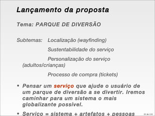 Lançamento da proposta Tema: PARQUE DE DIVERSÃO Subtemas:  Localização (wayfinding) Sustentabilidade do serviço Personalização do serviço (adultos/crianças) Processo de compra (tickets) Pensar um  serviço  que ajude o usuário de um parque de diversão a se divertir. Iremos caminhar para um sistema o mais globalizante possível. Serviço = sistema + artefatos + pessoas 