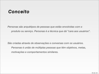 Conceito Personas são arquétipos de pessoas que estão envolvidas com o produto ou serviço. Personas é a técnica que dá “cara aos usuários”. São criadas através de observações e conversas com os usuários. Personas é união de múltiplas pessoas que têm objetivos, metas, motivações e comportamentos similares. 