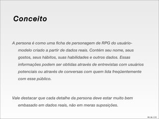 Conceito A persona é como uma ficha de personagem de RPG do usuário-modelo criado a partir de dados reais. Contém seu nome, seus gostos, seus hábitos, suas habilidades e outros dados. Essas informações podem ser obtidas através de entrevistas com usuários potenciais ou através de conversas com quem lida freqüentemente com esse público. Vale destacar que cada detalhe da persona deve estar muito bem embasado em dados reais, não em meras suposições.  