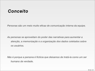 Conceito Personas são um meio muito eficaz de comunicação interna da equipe. As personas se aproveitam do poder das narrativas para aumentar a atenção, a memorização e a organização dos dados coletados sobre os usuários. Não é porque a persona é fictícia que deixamos de tratá-la como um ser humano de verdade. 