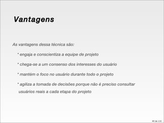 Vantagens As vantagens dessa técnica são: * engaja e conscientiza a equipe de projeto * chega-se a um consenso dos interesses do usuário * mantém o foco no usuário durante todo o projeto * agiliza a tomada de decisões porque não é preciso consultar usuários reais a cada etapa do projeto 
