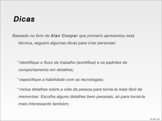 Baseado no livro de  Alan Cooper  que primeiro apresentou esta técnica, seguem algumas dicas para criar personas: * identifique o fluxo de trabalho (workflow) e os padrões de comportamento em detalhes; * especifique a habilidade com as tecnologias; * inclua detalhes sobre a vida da pessoa para torná-la mais fácil de memorizar. Escolha alguns detalhes bem pessoais, só para torná-la mais interessante também; Dicas 