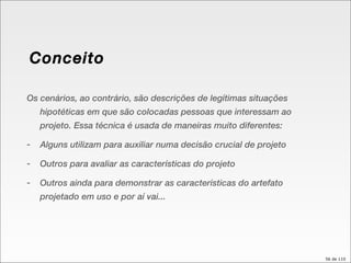 Conceito Os cenários, ao contrário, são descrições de legítimas situações hipotéticas em que são colocadas pessoas que interessam ao projeto. Essa técnica é usada de maneiras muito diferentes: Alguns utilizam para auxiliar numa decisão crucial de projeto Outros para avaliar as características do projeto Outros ainda para demonstrar as características do artefato projetado em uso e por aí vai... 
