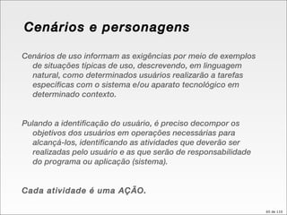 Cenários e personagens Cenários de uso informam as exigências por meio de exemplos de situações típicas de uso, descrevendo, em linguagem natural, como determinados usuários realizarão a tarefas específicas com o sistema e/ou aparato tecnológico em determinado contexto. Pulando a identificação do usuário, é preciso decompor os objetivos dos usuários em operações necessárias para alcançá-los, identificando as atividades que deverão ser realizadas pelo usuário e as que serão de responsabilidade do programa ou aplicação (sistema). Cada atividade é uma AÇÃO. 