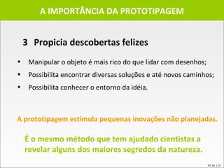 A IMPORTÂNCIA DA PROTOTIPAGEM Manipular o objeto é mais rico do que lidar com desenhos; Possibilita encontrar diversas soluções e até novos caminhos; Possibilita conhecer o entorno da idéia. A prototipagem estimula pequenas inovações não planejadas.   É o mesmo método que tem ajudado cientistas a revelar alguns dos maiores segredos da natureza.   3 Propicia descobertas felizes 